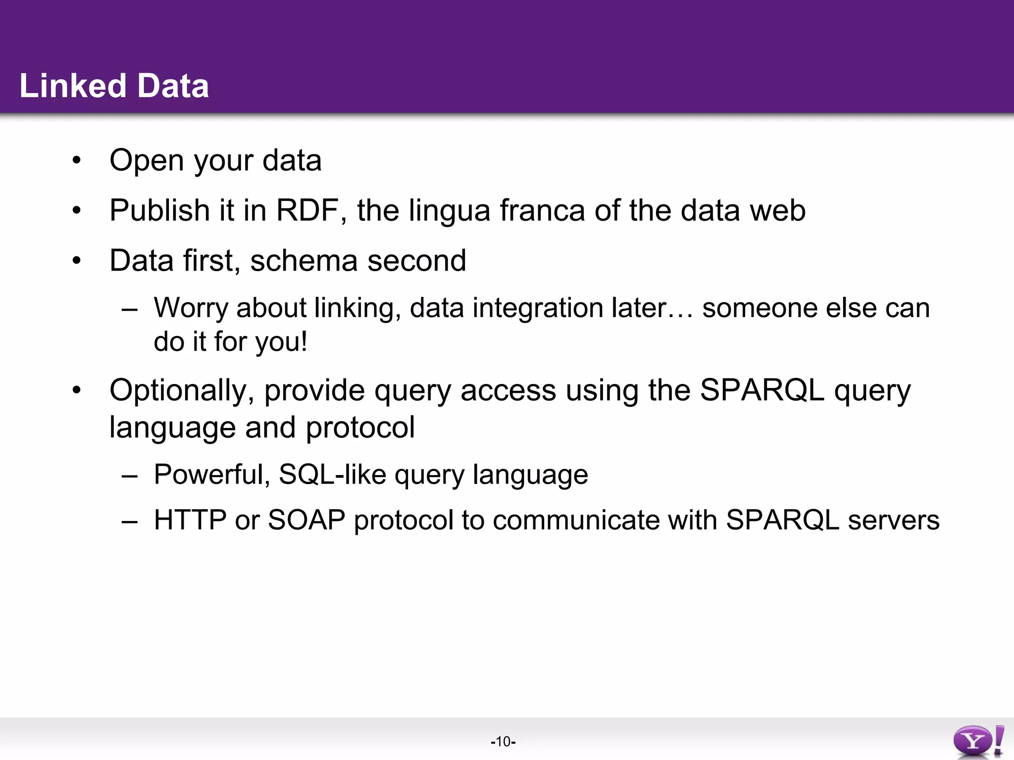 Linked DataOpen your dataPublish it in RDF, the lingua franca of the data webData first, schema secondWorry about linking, data integration later… someone else can do it for you!Optionally, provide query access using the SPARQL query language and protocolPowerful, SQL-like query languageHTTP or SOAP protocol to communicate with SPARQL servers 