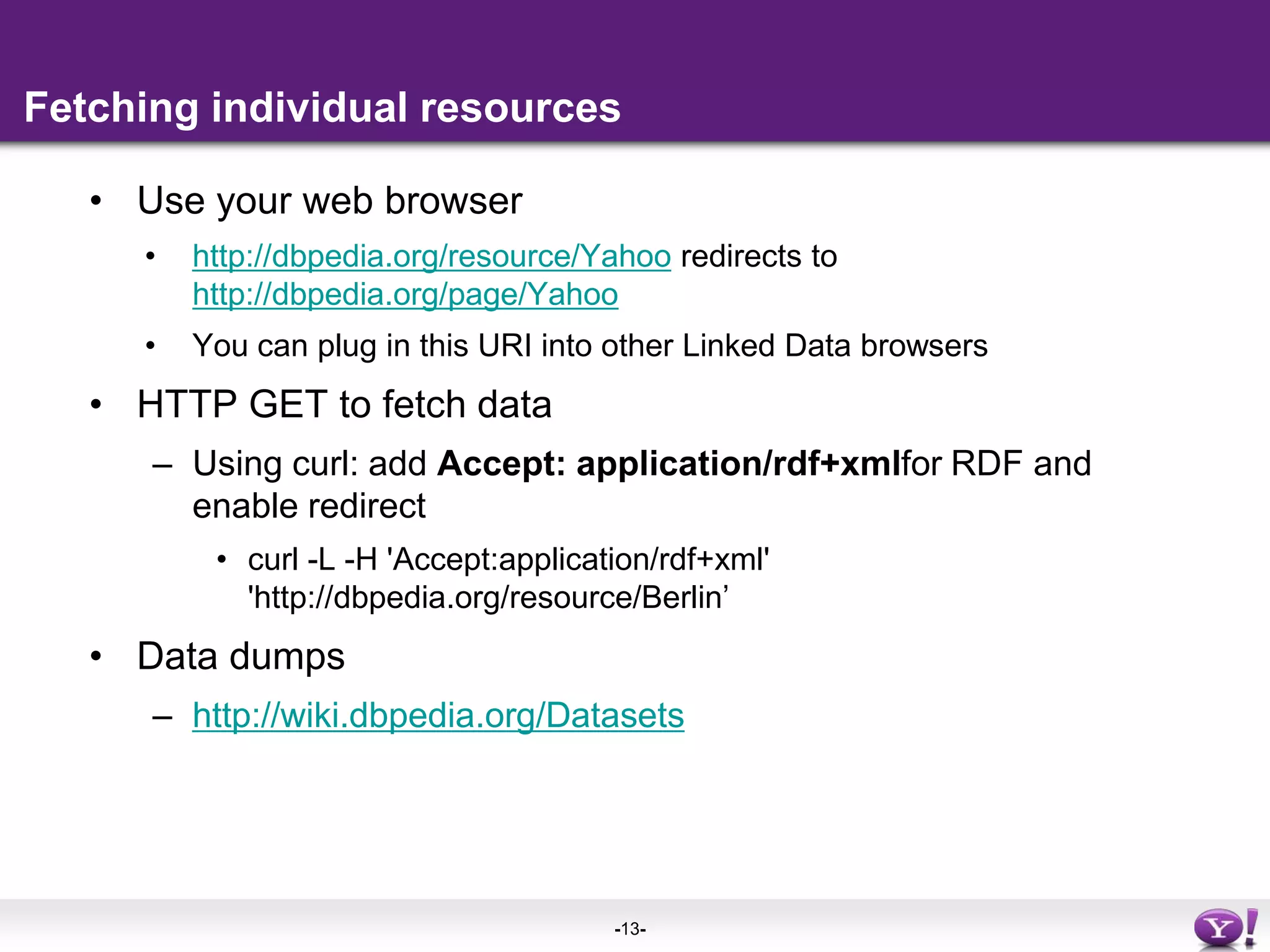 Fetching individual resourcesUse your web browserhttp://dbpedia.org/resource/Yahoo redirects to http://dbpedia.org/page/YahooYou can plug in this URI into other Linked Data browsersHTTP GET to fetch dataUsing curl: add Accept: application/rdf+xmlfor RDF and enable redirectcurl -L -H 'Accept:application/rdf+xml' 'http://dbpedia.org/resource/Berlin’Data dumpshttp://wiki.dbpedia.org/Datasets