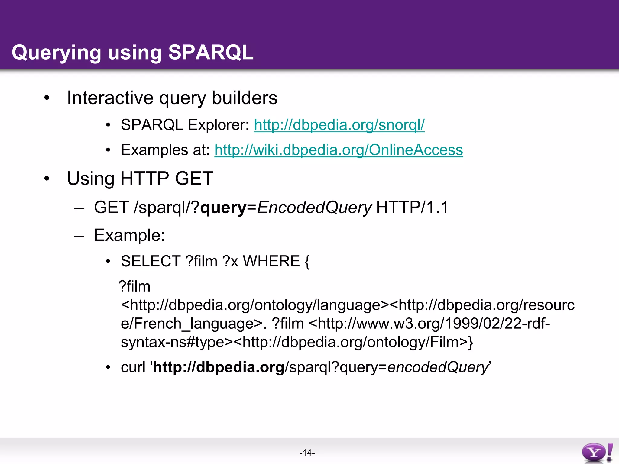 Querying using SPARQLInteractive query buildersSPARQL Explorer: http://dbpedia.org/snorql/Examples at: http://wiki.dbpedia.org/OnlineAccessUsing HTTP GETGET /sparql/?query=EncodedQuery HTTP/1.1Example:SELECT ?film ?x WHERE {    ?film <http://dbpedia.org/ontology/language> <http://dbpedia.org/resource/French_language> . ?film <http://www.w3.org/1999/02/22-rdf-syntax-ns#type> <http://dbpedia.org/ontology/Film>}curl 'http://dbpedia.org/sparql?query=encodedQuery’