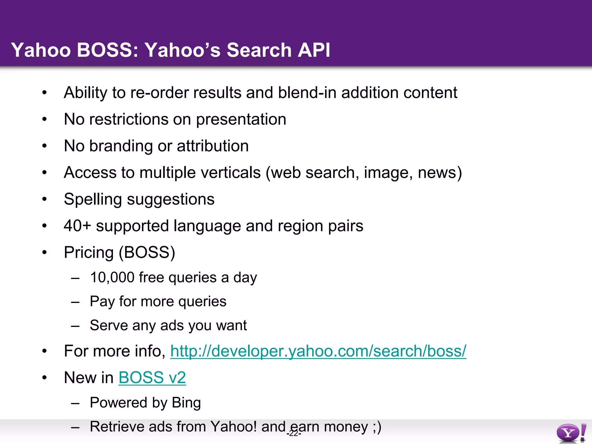 Yahoo BOSS: Yahoo’s Search APIAbility to re-order results and blend-in addition contentNo restrictions on presentationNo branding or attributionAccess to multiple verticals (web search, image, news)Spelling suggestions40+ supported language and region pairsPricing (BOSS)10,000 free queries a dayPay for more queriesServe any ads you wantFor more info, http://developer.yahoo.com/search/boss/New in BOSS v2Powered by BingRetrieve ads from Yahoo! and earn money ;)