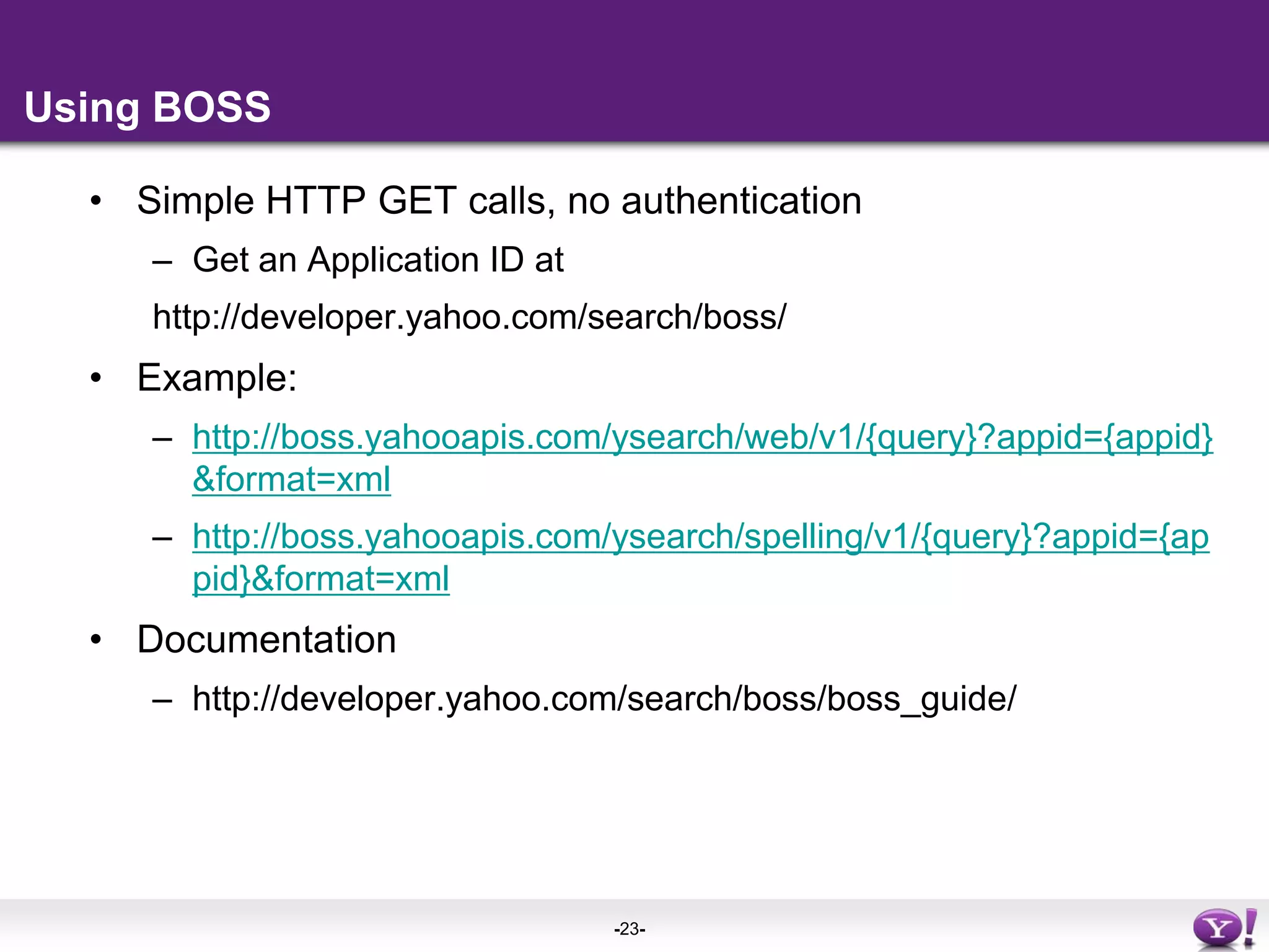 Using BOSSSimple HTTP GET calls, no authenticationGet an Application ID at http://developer.yahoo.com/search/boss/Example:http://boss.yahooapis.com/ysearch/web/v1/{query}?appid={appid}&format=xmlhttp://boss.yahooapis.com/ysearch/spelling/v1/{query}?appid={appid}&format=xmlDocumentationhttp://developer.yahoo.com/search/boss/boss_guide/