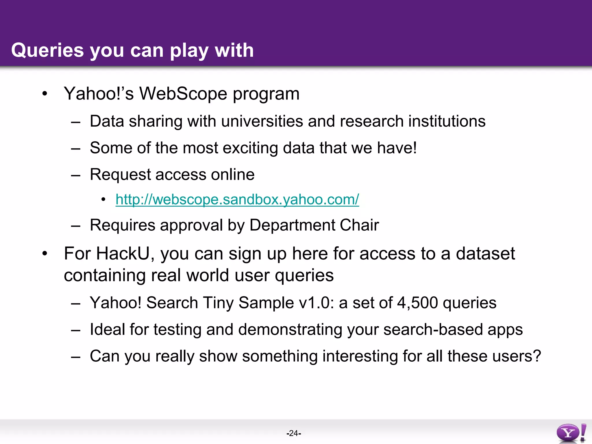 Queries you can play withYahoo!’s WebScope program Data sharing with universities and research institutions Some of the most exciting data that we have!Request access onlinehttp://webscope.sandbox.yahoo.com/Requires approval by Department ChairFor HackU, you can sign up here for access to a dataset containing real world user queriesYahoo! Search Tiny Sample v1.0: a set of 4,500 queriesIdeal for testing and demonstrating your search-based appsCan you really show something interesting for all these users?