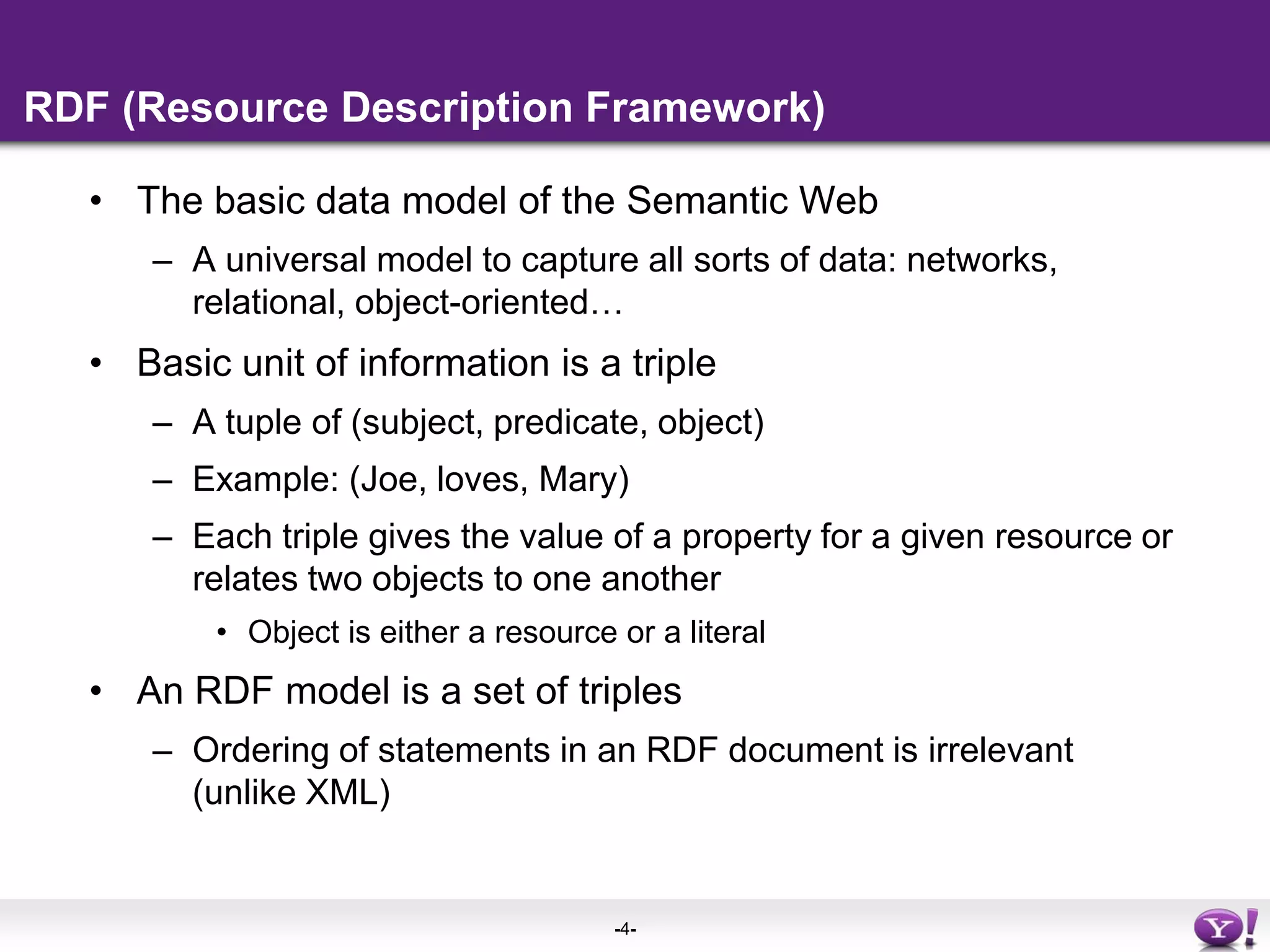 RDF (Resource Description Framework)The basic data model of the Semantic WebA universal model to capture all sorts of data: networks, relational, object-oriented…Basic unit of information is a triple A tuple of (subject, predicate, object)Example: (Joe, loves, Mary)Each triple gives the value of a property for a given resource or relates two objects to one anotherObject is either a resource or a literalAn RDF model is a set of triplesOrdering of statements in an RDF document is irrelevant (unlike XML)