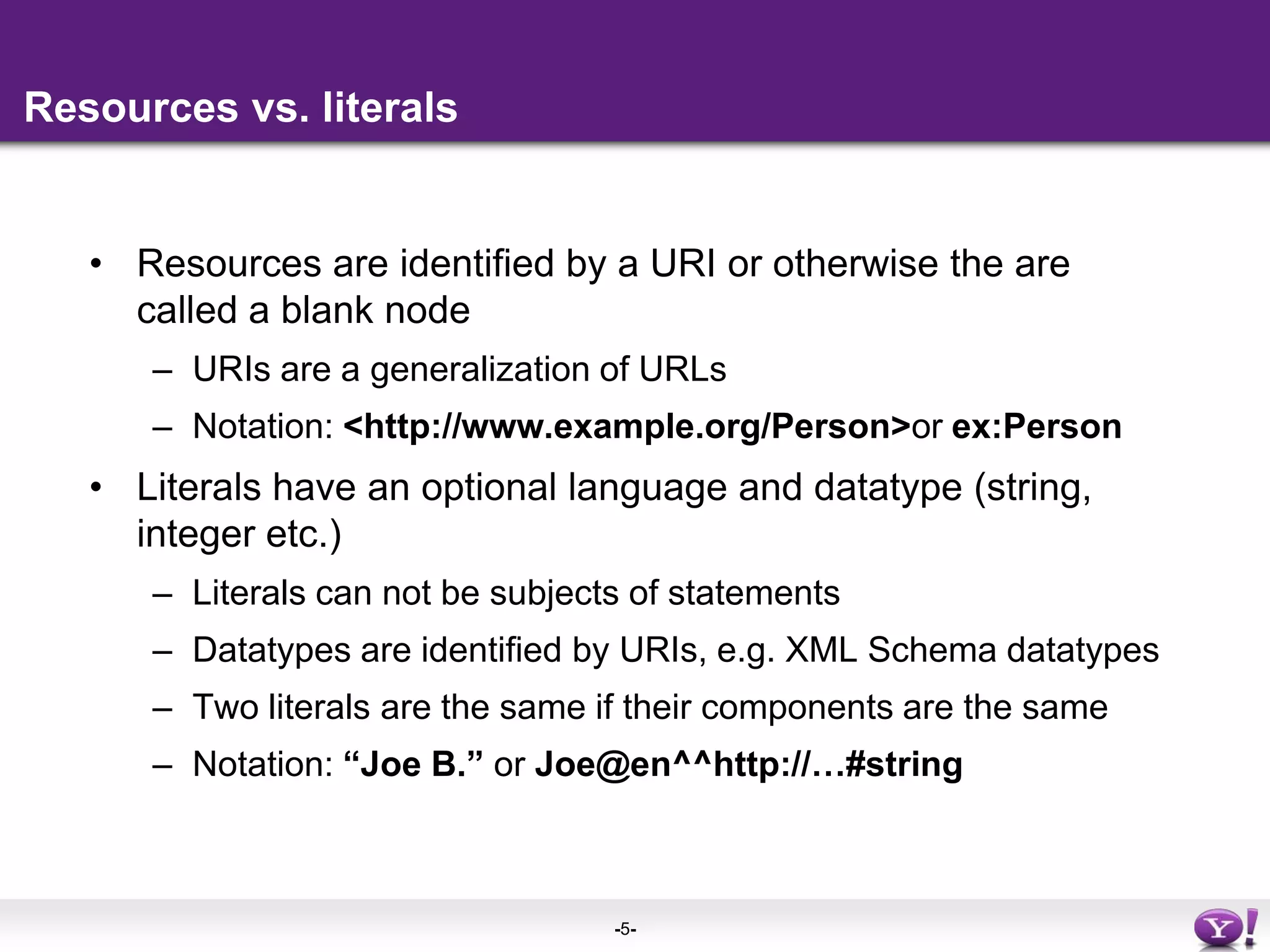 Resources vs. literalsResources are identified by a URI or otherwise the are  called a blank nodeURIs are a generalization of URLsNotation: <http://www.example.org/Person> or ex:PersonLiterals have an optional language and datatype (string, integer etc.)Literals can not be subjects of statementsDatatypes are identified by URIs, e.g. XML Schema datatypesTwo literals are the same if their components are the sameNotation: “Joe B.” or Joe@en^^http://…#string