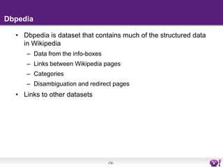 DbpediaDbpedia is dataset that contains much of the structured data in WikipediaData from the info-boxesLinks between Wikipedia pagesCategoriesDisambiguation and redirect pagesLinks to other datasets