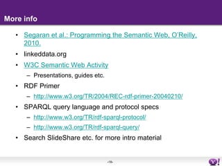 More infoSegaran et al.: Programming the Semantic Web, O’Reilly, 2010.linkeddata.orgW3C Semantic Web ActivityPresentations, guides etc.RDF Primerhttp://www.w3.org/TR/2004/REC-rdf-primer-20040210/SPARQL query language and protocol specshttp://www.w3.org/TR/rdf-sparql-protocol/http://www.w3.org/TR/rdf-sparql-query/Search SlideShare etc. for more intro material