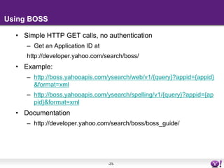 Using BOSSSimple HTTP GET calls, no authenticationGet an Application ID at http://developer.yahoo.com/search/boss/Example:http://boss.yahooapis.com/ysearch/web/v1/{query}?appid={appid}&format=xmlhttp://boss.yahooapis.com/ysearch/spelling/v1/{query}?appid={appid}&format=xmlDocumentationhttp://developer.yahoo.com/search/boss/boss_guide/
