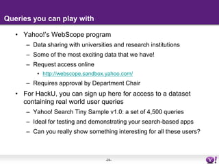 Queries you can play withYahoo!’s WebScope program Data sharing with universities and research institutions Some of the most exciting data that we have!Request access onlinehttp://webscope.sandbox.yahoo.com/Requires approval by Department ChairFor HackU, you can sign up here for access to a dataset containing real world user queriesYahoo! Search Tiny Sample v1.0: a set of 4,500 queriesIdeal for testing and demonstrating your search-based appsCan you really show something interesting for all these users?