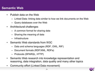 Semantic WebPublish data on the WebLinked Data: linking data similar to how we link documents on the WebQuery databases over the WebArchitectural challengesA common format for sharing dataSharing the meaning of dataInfrastructureSemantic Web standards from W3CData and schema languages (RDF, OWL, RIF)Document formats (RDF/XML, RDFa)Protocols (SPARQL, HTTP)Semantic Web research into knowledge representation and reasoning, data integration, data quality and many other topicsCommunity effort (Linked Data movement)