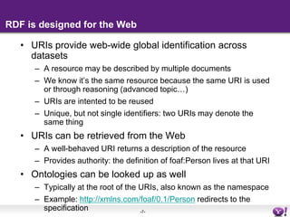 RDF is designed for the WebURIs provide web-wide global identification across datasetsA resource may be described by multiple documentsWe know it’s the same resource because the same URI is used or through reasoning (advanced topic…)URIs are intented to be reusedUnique, but not single identifiers: two URIs may denote the same thingURIs can be retrieved from the WebA well-behaved URI returns a description of the resource Provides authority: the definition of foaf:Person lives at that URIOntologies can be looked up as wellTypically at the root of the URIs, also known as the namespaceExample: http://xmlns.com/foaf/0.1/Person redirects to the specification