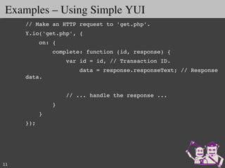 Examples – Using Simple YUI
     // Make an HTTP request to 'get.php'.
     Y.io('get.php', {
         on: {
             complete: function (id, response) {
                 var id = id, // Transaction ID.
                     data = response.responseText; // Response 
     data.


                 // ... handle the response ...
             }
         }
     });




11
 