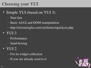 Choosing your YUI
 • Simple YUI (based on YUI 3)
     –   Start fast
     –   Basic AJAX and DOM manipulation
     –   http://ericmiraglia.com/yui/demos/quickyui.php
 • YUI 3 
     –   Performance
     –   Sand­boxing
 • YUI 2 
     –   For its widget collection
     –   If you are already used to it

17
 