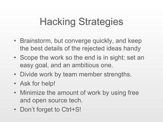 Hacking Strategies Brainstorm, but converge quickly, and keep the best details of the rejected ideas handy Scope the work so the end is in sight: set an easy goal, and an ambitious one. Divide work by team member strengths. Ask for help! Minimize the amount of work by using free and open source tech. Don’t forget to Ctrl+S! 