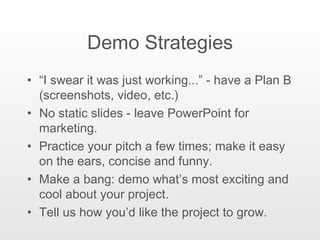 Demo Strategies “ I swear it was just working...” - have a Plan B (screenshots, video, etc.) No static slides - leave PowerPoint for marketing. Practice your pitch a few times; make it easy on the ears, concise and funny. Make a bang: demo what’s most exciting and cool about your project. Tell us how you’d like the project to grow. 