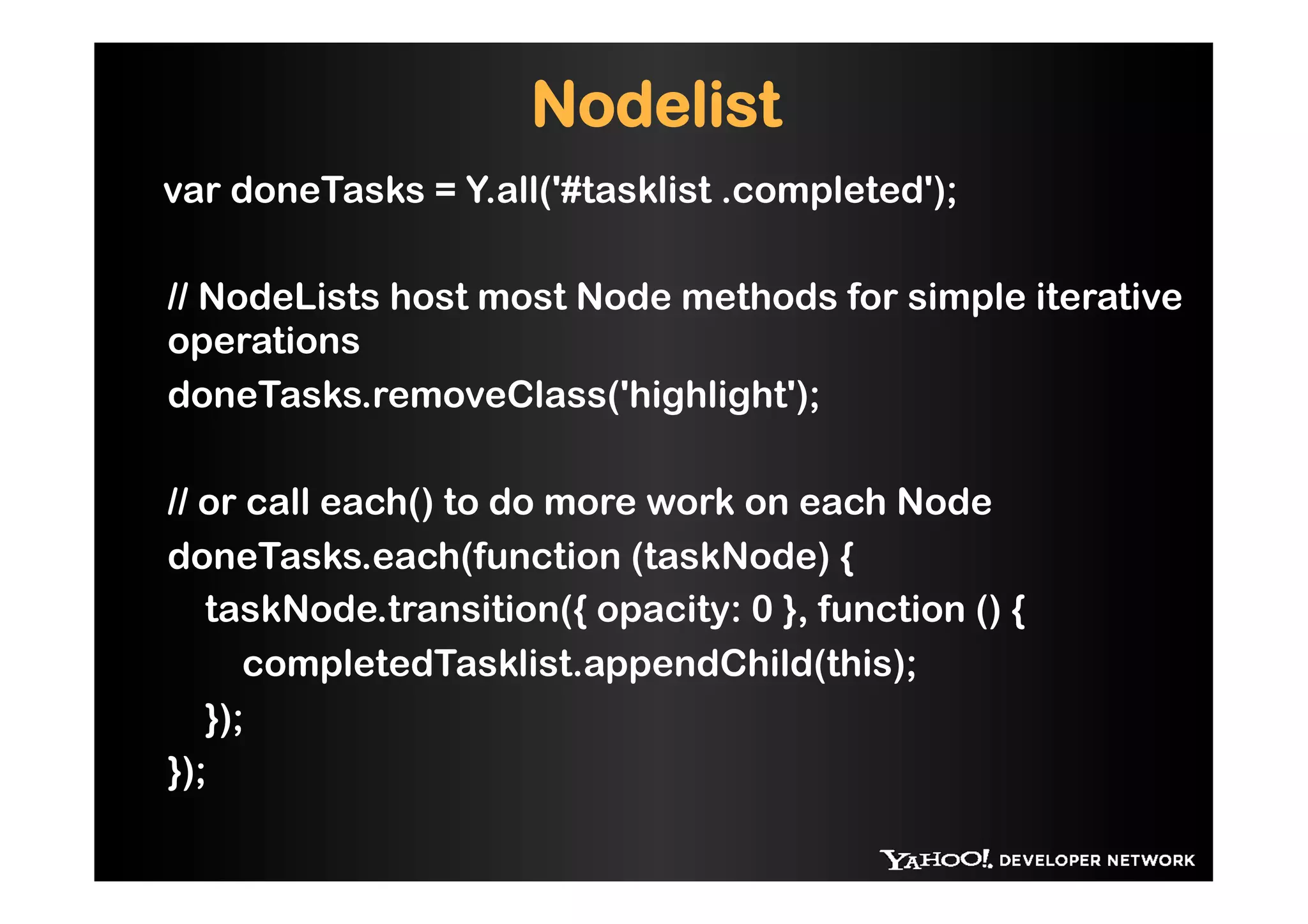 Nodelist
var doneTasks = Y.all('#tasklist .completed');

// NodeLists host most Node methods for simple iterative
operations
doneTasks.removeClass('highlight');

// or call each() to do more work on each Node
doneTasks.each(function (taskNode) {
   taskNode.transition({ opacity: 0 }, function () {
      completedTasklist.appendChild(this);
   });
});
 