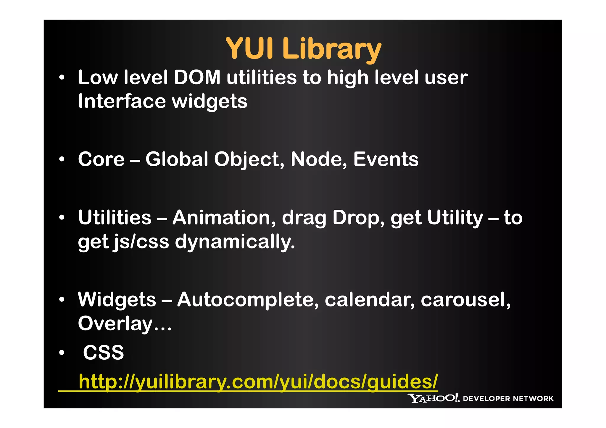 YUI Library
•  Low level DOM utilities to high level user
   Interface widgets

•  Core – Global Object, Node, Events

•  Utilities – Animation, drag Drop, get Utility – to
   get js/css dynamically.

•  Widgets – Autocomplete, calendar, carousel,
   Overlay…
•  CSS
   http://yuilibrary.com/yui/docs/guides/
 