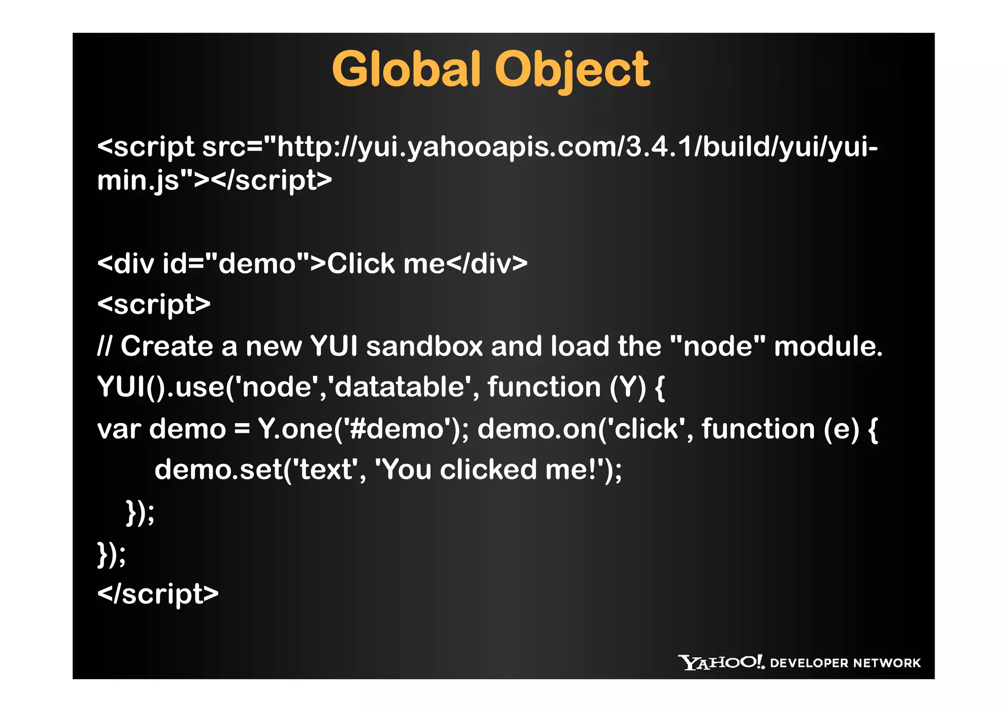 Global Object
<script src="http://yui.yahooapis.com/3.4.1/build/yui/yui-
min.js"></script>

<div id="demo">Click me</div>
<script>
// Create a new YUI sandbox and load the "node" module.
YUI().use('node','datatable', function (Y) {
var demo = Y.one('#demo'); demo.on('click', function (e) {
      demo.set('text', 'You clicked me!');
   });
});
</script>
 