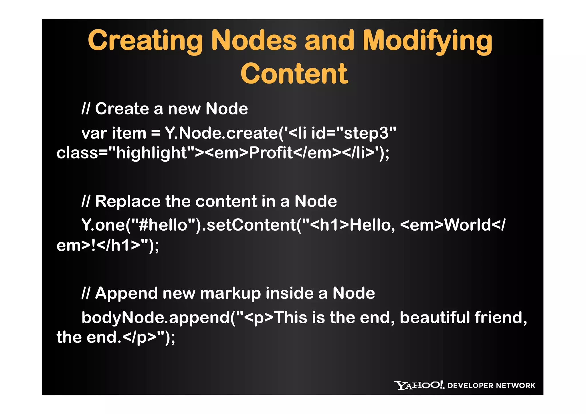 Creating Nodes and Modifying
              Content
   // Create a new Node
   var item = Y.Node.create('<li id="step3"
class="highlight"><em>Profit</em></li>');

  // Replace the content in a Node
  Y.one("#hello").setContent("<h1>Hello, <em>World</
em>!</h1>");

   // Append new markup inside a Node
   bodyNode.append("<p>This is the end, beautiful friend,
the end.</p>");
 