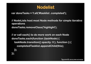 Nodelist
var doneTasks = Y.all('#tasklist .completed');

// NodeLists host most Node methods for simple iterative
operations
doneTasks.removeClass('highlight');

// or call each() to do more work on each Node
doneTasks.each(function (taskNode) {
   taskNode.transition({ opacity: 0 }, function () {
      completedTasklist.appendChild(this);
   });
});
 