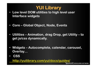 YUI Library
•  Low level DOM utilities to high level user
   Interface widgets

•  Core – Global Object, Node, Events

•  Utilities – Animation, drag Drop, get Utility – to
   get js/css dynamically.

•  Widgets – Autocomplete, calendar, carousel,
   Overlay…
•  CSS
   http://yuilibrary.com/yui/docs/guides/
 
