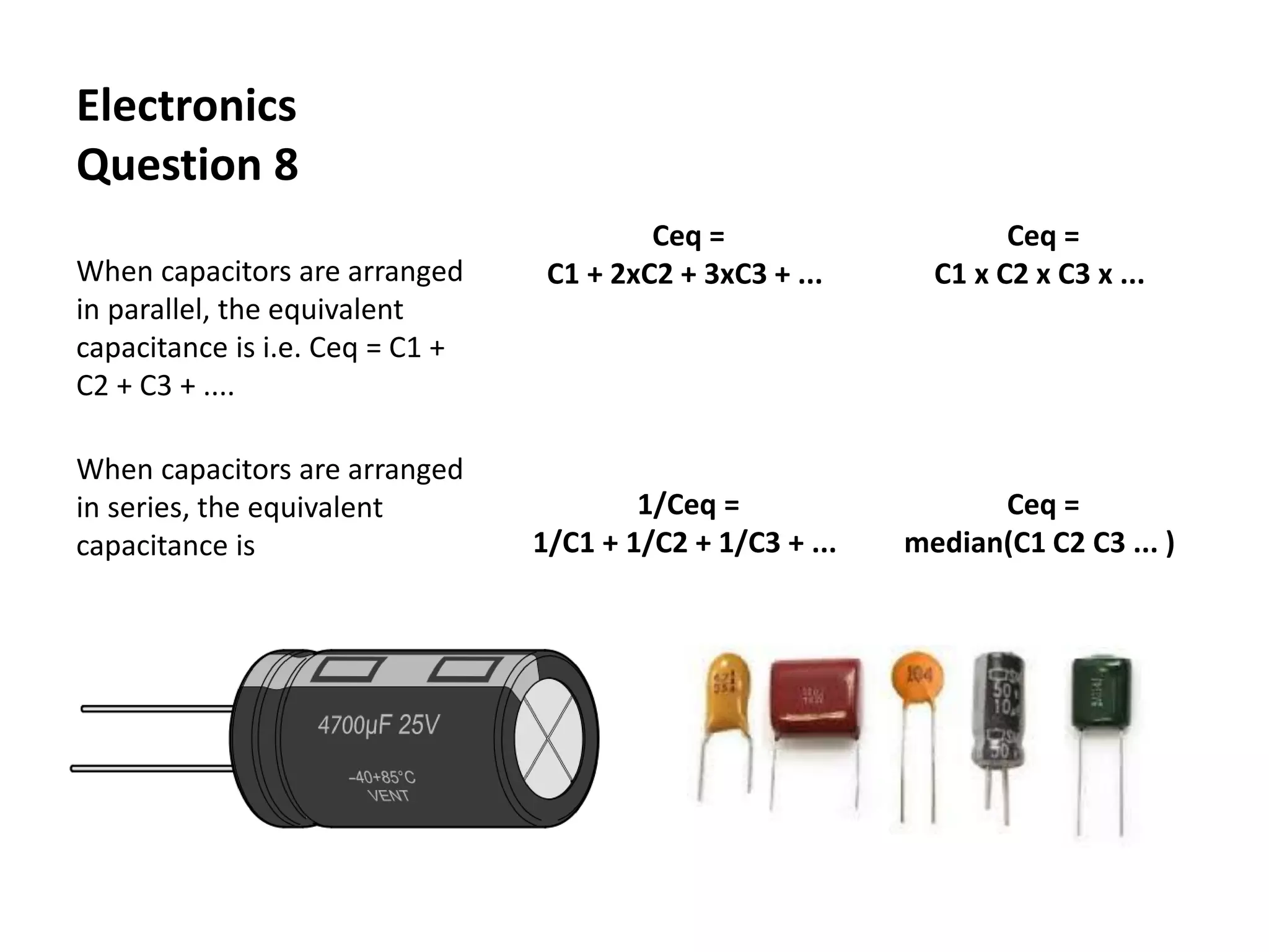 Electronics
Question 8
When capacitors are arranged
in parallel, the equivalent
capacitance is i.e. Ceq = C1 +
C2 + C3 + ....
When capacitors are arranged
in series, the equivalent
capacitance is
Ceq =
C1 + 2xC2 + 3xC3 + ...
Ceq =
C1 x C2 x C3 x ...
1/Ceq =
1/C1 + 1/C2 + 1/C3 + ...
Ceq =
median(C1 C2 C3 ... )
 