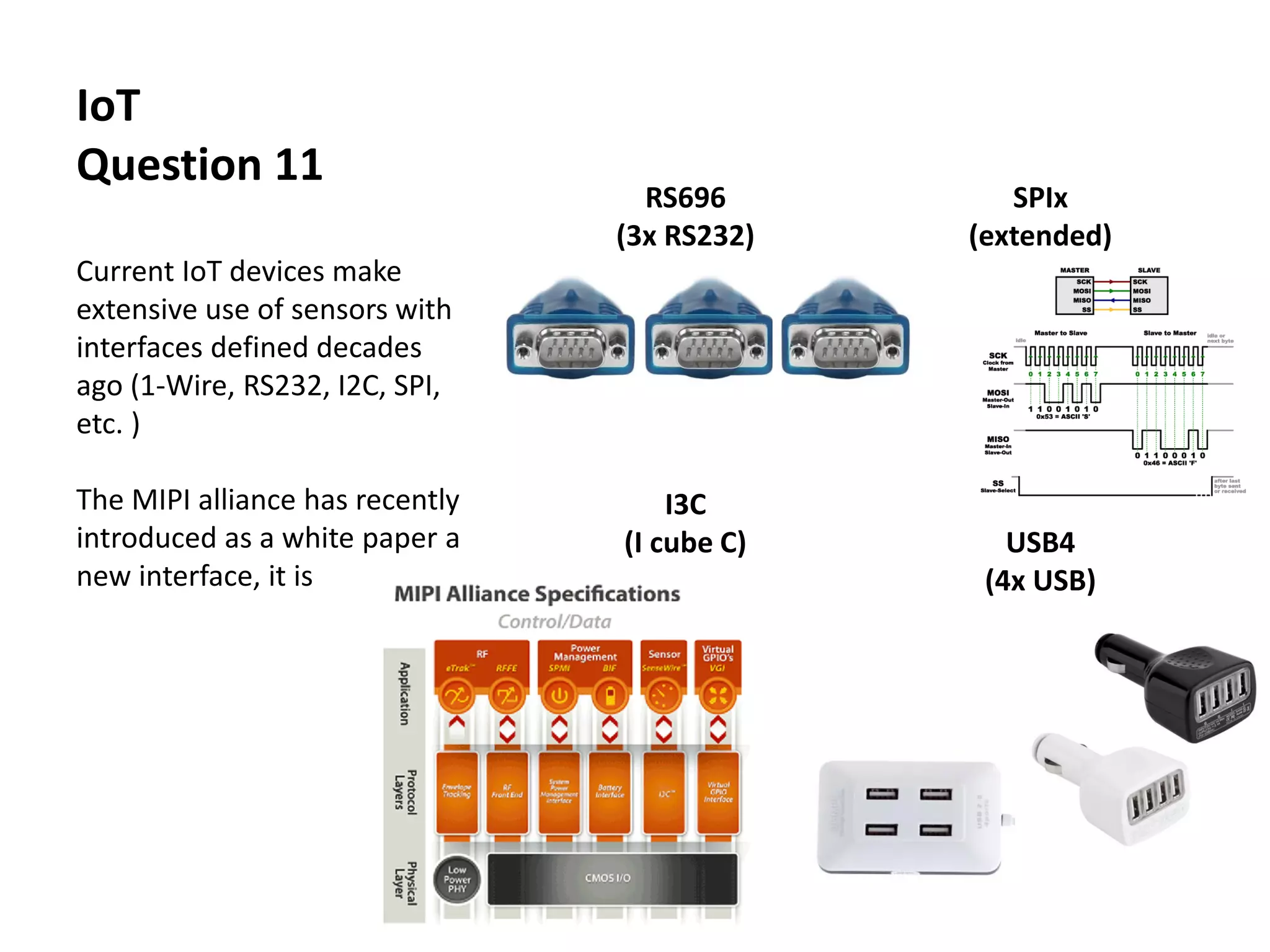 IoT
Question 11
Current IoT devices make
extensive use of sensors with
interfaces defined decades
ago (1-Wire, RS232, I2C, SPI,
etc. )
The MIPI alliance has recently
introduced as a white paper a
new interface, it is
RS696
(3x RS232)
SPIx
(extended)
I3C
(I cube C) USB4
(4x USB)
 