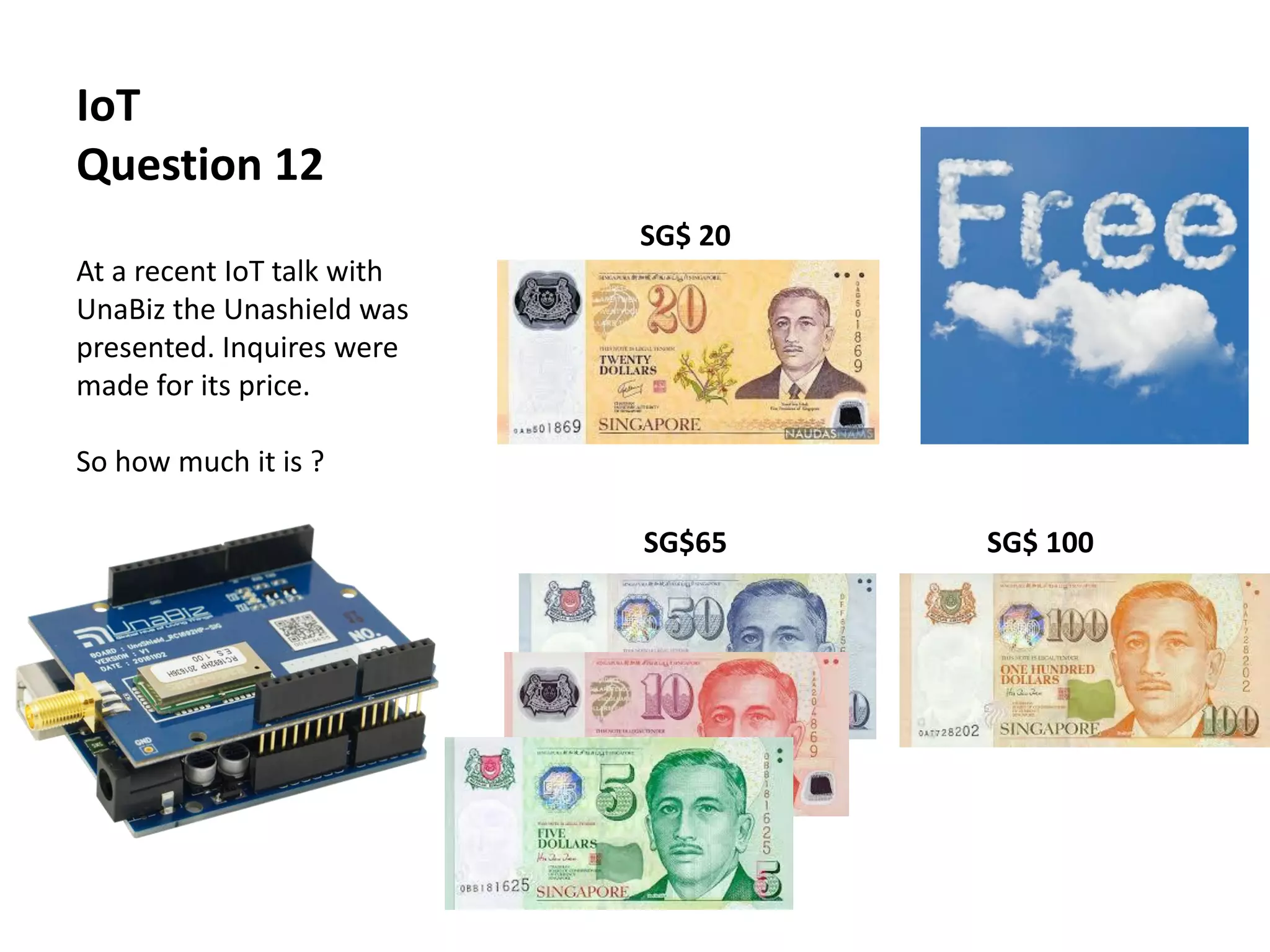 IoT
Question 12
At a recent IoT talk with
UnaBiz the Unashield was
presented. Inquires were
made for its price.
So how much it is ?
SG$ 20 !! Free !!
SG$65 SG$ 100
 