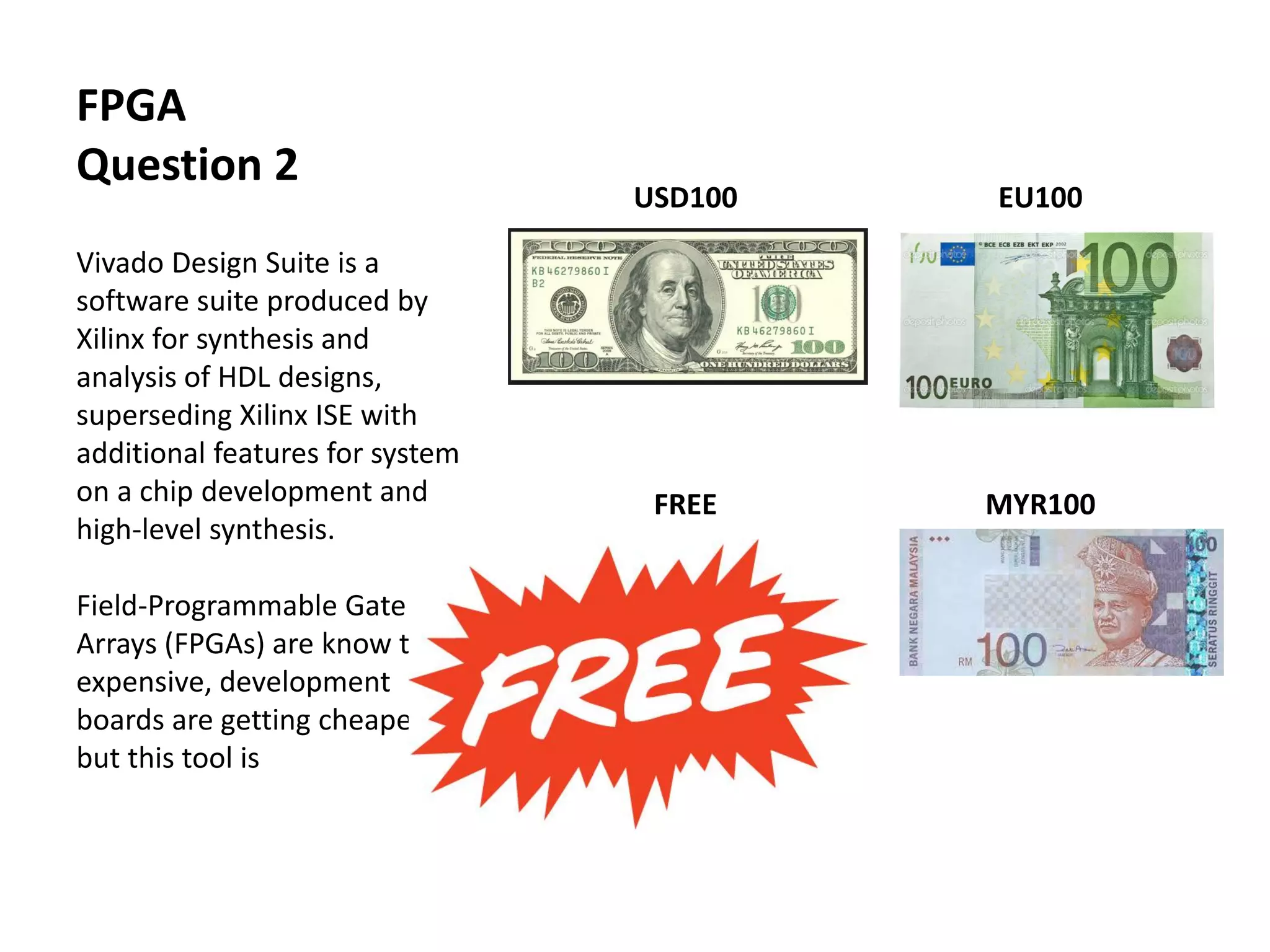 USD100 EU100
FREE MYR100
FPGA
Question 2
Vivado Design Suite is a
software suite produced by
Xilinx for synthesis and
analysis of HDL designs,
superseding Xilinx ISE with
additional features for system
on a chip development and
high-level synthesis.
Field-Programmable Gate
Arrays (FPGAs) are know to be
expensive, development
boards are getting cheaper
but this tool is
 