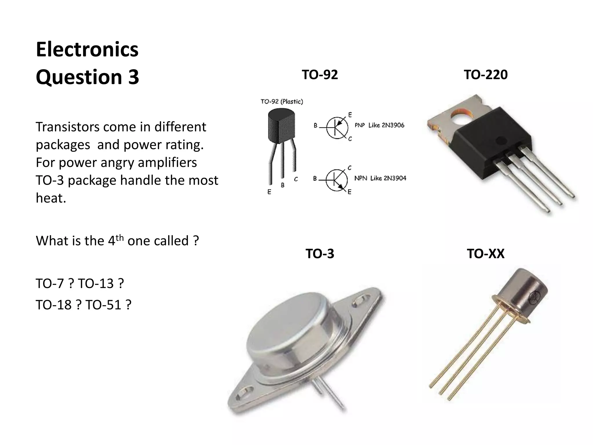 Electronics
Question 3
Transistors come in different
packages and power rating.
For power angry amplifiers
TO-3 package handle the most
heat.
What is the 4th one called ?
TO-7 ? TO-13 ?
TO-18 ? TO-51 ?
TO-92 TO-220
TO-3 TO-XX
 