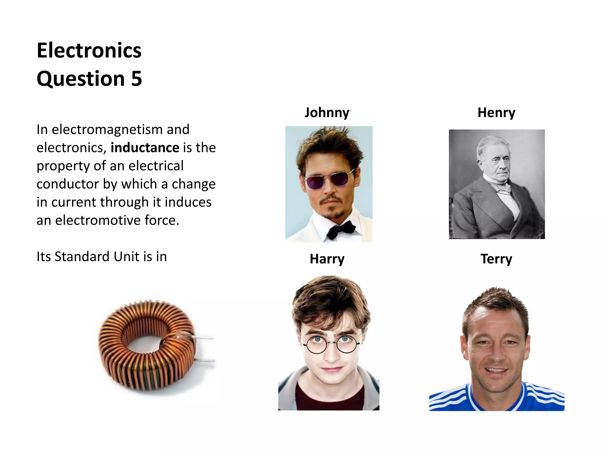 Electronics
Question 5
In electromagnetism and
electronics, inductance is the
property of an electrical
conductor by which a change
in current through it induces
an electromotive force.
Its Standard Unit is in
Johnny Henry
Harry Terry
 