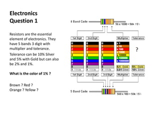 Electronics
Question 1
Resistors are the essential
element of electronics. They
have 5 bands 3 digit with
multiplier and tolerance.
Tolerance can be 10% Silver
and 5% with Gold but can also
be 2% and 1%.
What is the color of 1% ?
Brown ? Red ?
Orange ? Yellow ?
 