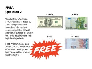 USD100 EU100
FREE MYR100
FPGA
Question 2
Vivado Design Suite is a
software suite produced by
Xilinx for synthesis and
analysis of HDL designs,
superseding Xilinx ISE with
additional features for system
on a chip development and
high-level synthesis.
Field-Programmable Gate
Arrays (FPGAs) are know to be
expensive, development
boards are getting cheaper
but this tool is
 