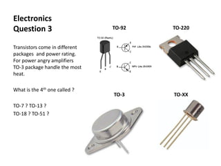 Electronics
Question 3
Transistors come in different
packages and power rating.
For power angry amplifiers
TO-3 package handle the most
heat.
What is the 4th one called ?
TO-7 ? TO-13 ?
TO-18 ? TO-51 ?
TO-92 TO-220
TO-3 TO-XX
 