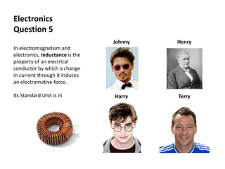 Electronics
Question 5
In electromagnetism and
electronics, inductance is the
property of an electrical
conductor by which a change
in current through it induces
an electromotive force.
Its Standard Unit is in
Johnny Henry
Harry Terry
 