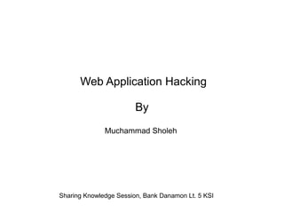 Web Application Hacking
By
Muchammad Sholeh

Sharing Knowledge Session, Bank Danamon Lt. 5 KSI

 