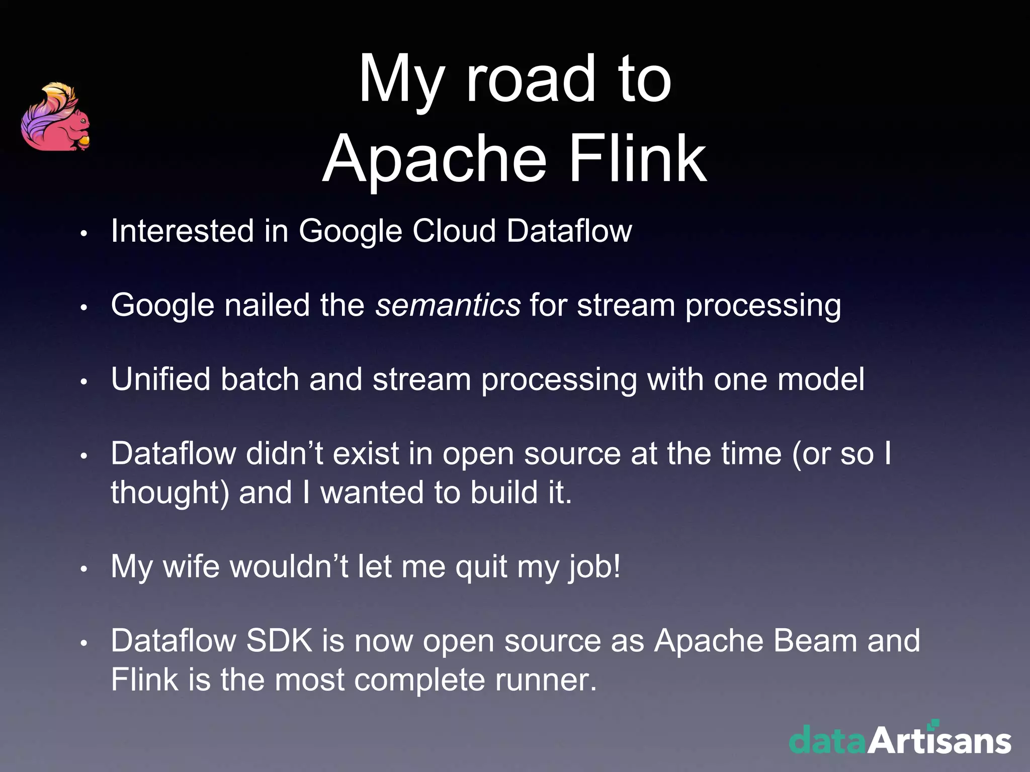 My road to
Apache Flink
• Interested in Google Cloud Dataflow
• Google nailed the semantics for stream processing
• Unified batch and stream processing with one model
• Dataflow didn’t exist in open source at the time (or so I
thought) and I wanted to build it.
• My wife wouldn’t let me quit my job!
• Dataflow SDK is now open source as Apache Beam and
Flink is the most complete runner.
 
