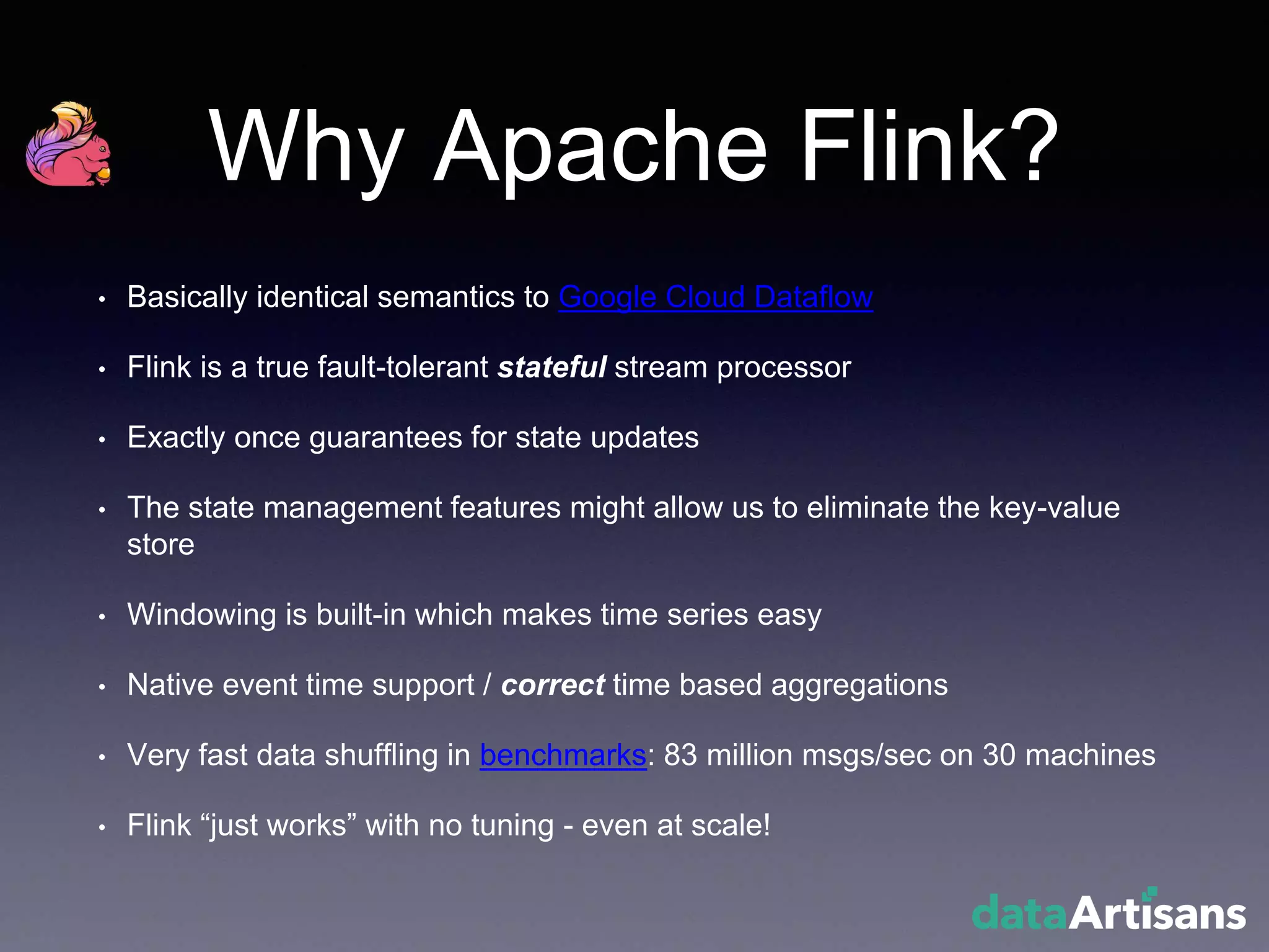 Why Apache Flink?
• Basically identical semantics to Google Cloud Dataflow
• Flink is a true fault-tolerant stateful stream processor
• Exactly once guarantees for state updates
• The state management features might allow us to eliminate the key-value
store
• Windowing is built-in which makes time series easy
• Native event time support / correct time based aggregations
• Very fast data shuffling in benchmarks: 83 million msgs/sec on 30 machines
• Flink “just works” with no tuning - even at scale!
 