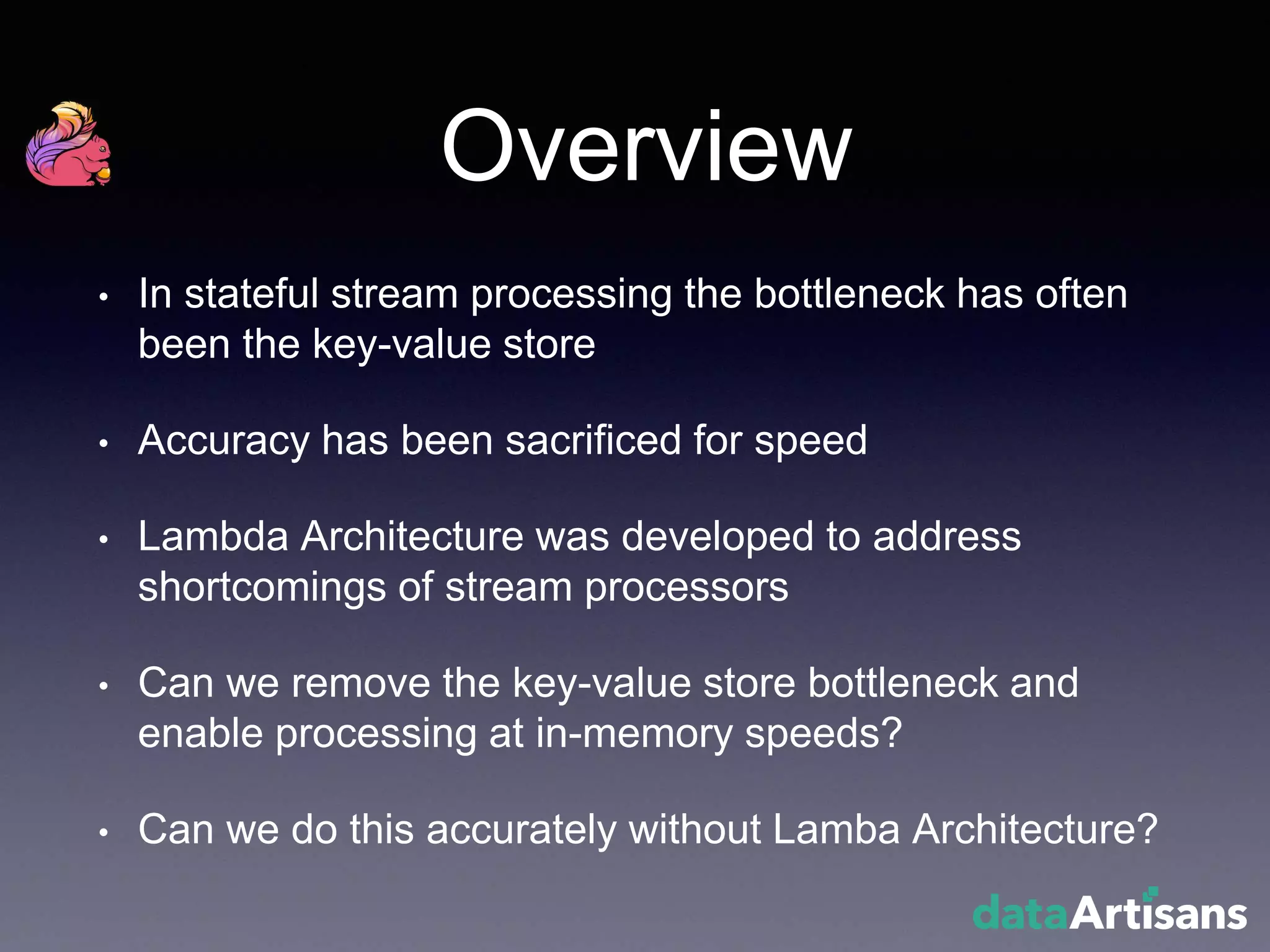 Overview
• In stateful stream processing the bottleneck has often
been the key-value store
• Accuracy has been sacrificed for speed
• Lambda Architecture was developed to address
shortcomings of stream processors
• Can we remove the key-value store bottleneck and
enable processing at in-memory speeds?
• Can we do this accurately without Lamba Architecture?
 