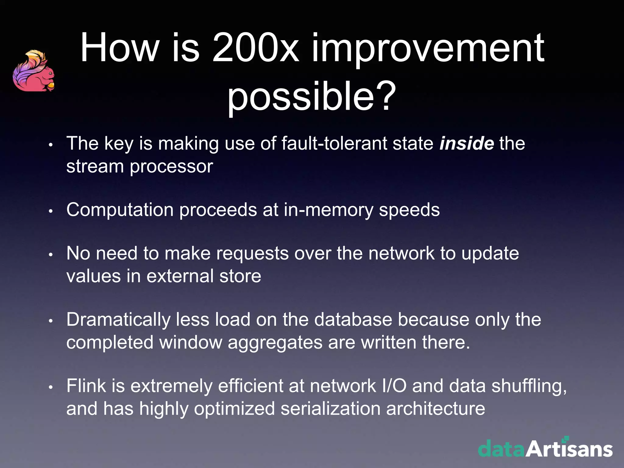 How is 200x improvement
possible?
• The key is making use of fault-tolerant state inside the
stream processor
• Computation proceeds at in-memory speeds
• No need to make requests over the network to update
values in external store
• Dramatically less load on the database because only the
completed window aggregates are written there.
• Flink is extremely efficient at network I/O and data shuffling,
and has highly optimized serialization architecture
 