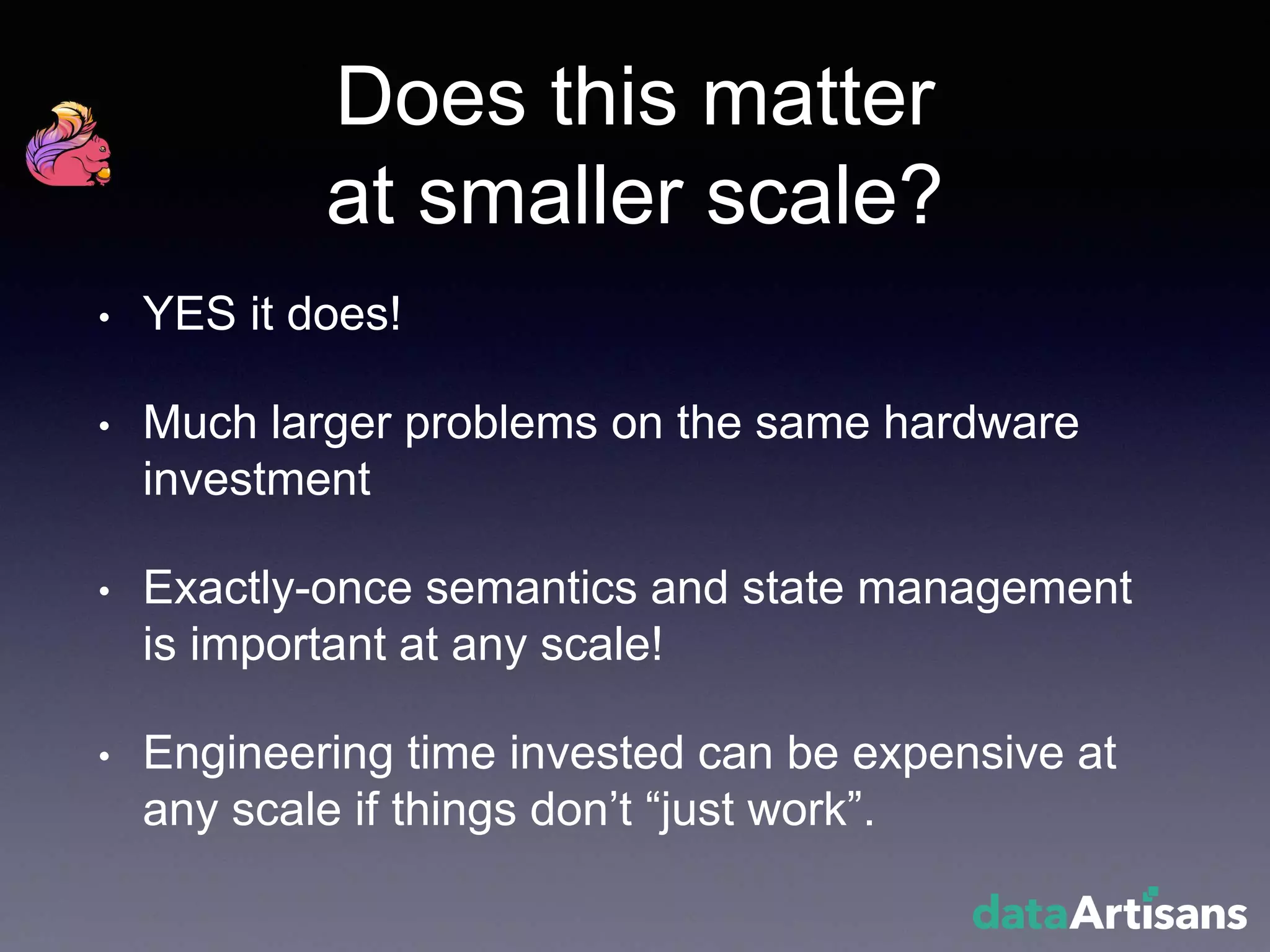 Does this matter
at smaller scale?
• YES it does!
• Much larger problems on the same hardware
investment
• Exactly-once semantics and state management
is important at any scale!
• Engineering time invested can be expensive at
any scale if things don’t “just work”.
 