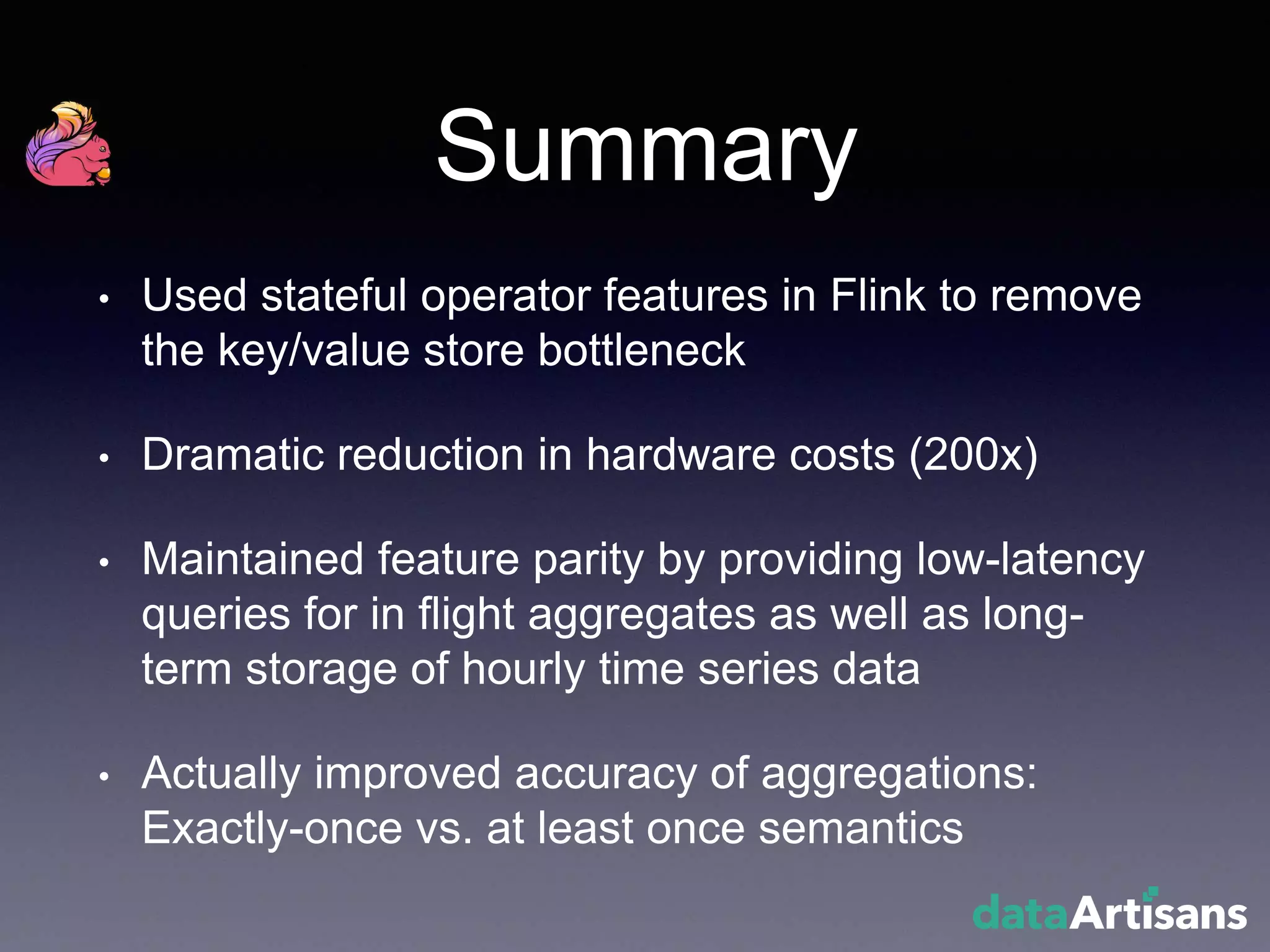 Summary
• Used stateful operator features in Flink to remove
the key/value store bottleneck
• Dramatic reduction in hardware costs (200x)
• Maintained feature parity by providing low-latency
queries for in flight aggregates as well as long-
term storage of hourly time series data
• Actually improved accuracy of aggregations:
Exactly-once vs. at least once semantics
 