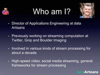 Who am I?
• Director of Applications Engineering at data
Artisans
• Previously working on streaming computation at
Twitter, Gnip and Boulder Imaging
• Involved in various kinds of stream processing for
about a decade
• High-speed video, social media streaming, general
frameworks for stream processing
 