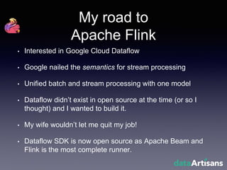 My road to
Apache Flink
• Interested in Google Cloud Dataflow
• Google nailed the semantics for stream processing
• Unified batch and stream processing with one model
• Dataflow didn’t exist in open source at the time (or so I
thought) and I wanted to build it.
• My wife wouldn’t let me quit my job!
• Dataflow SDK is now open source as Apache Beam and
Flink is the most complete runner.
 