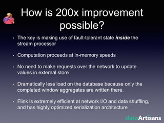 How is 200x improvement
possible?
• The key is making use of fault-tolerant state inside the
stream processor
• Computation proceeds at in-memory speeds
• No need to make requests over the network to update
values in external store
• Dramatically less load on the database because only the
completed window aggregates are written there.
• Flink is extremely efficient at network I/O and data shuffling,
and has highly optimized serialization architecture
 