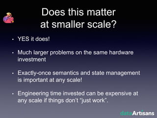 Does this matter
at smaller scale?
• YES it does!
• Much larger problems on the same hardware
investment
• Exactly-once semantics and state management
is important at any scale!
• Engineering time invested can be expensive at
any scale if things don’t “just work”.
 
