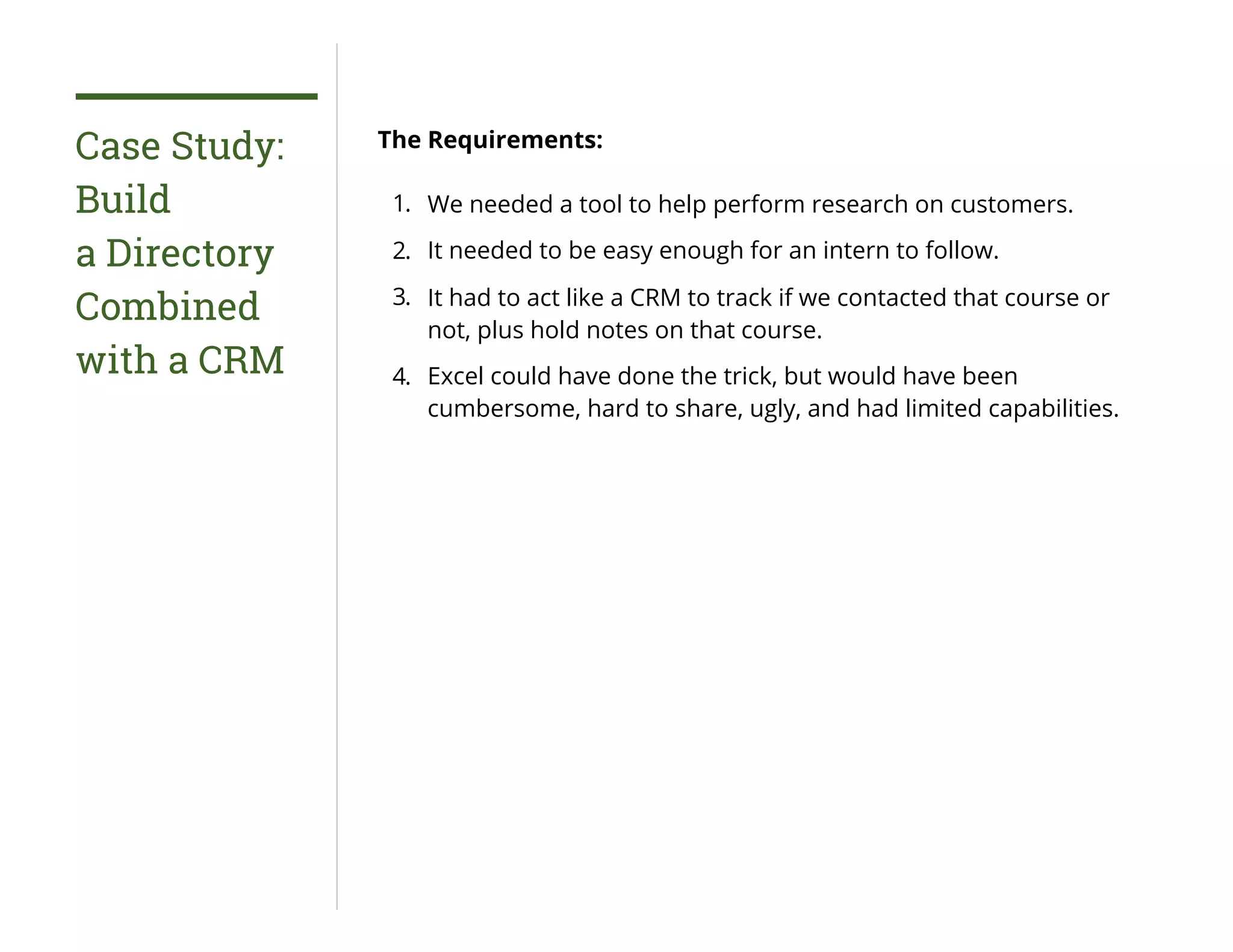 Case Study:
Build
a Directory
Combined
with a CRM
The Requirements:
1. We needed a tool to help perform research on customers.
2. It needed to be easy enough for an intern to follow.
3. It had to act like a CRM to track if we contacted that course or
not, plus hold notes on that course.
4. Excel could have done the trick, but would have been
cumbersome, hard to share, ugly, and had limited capabilities.
 