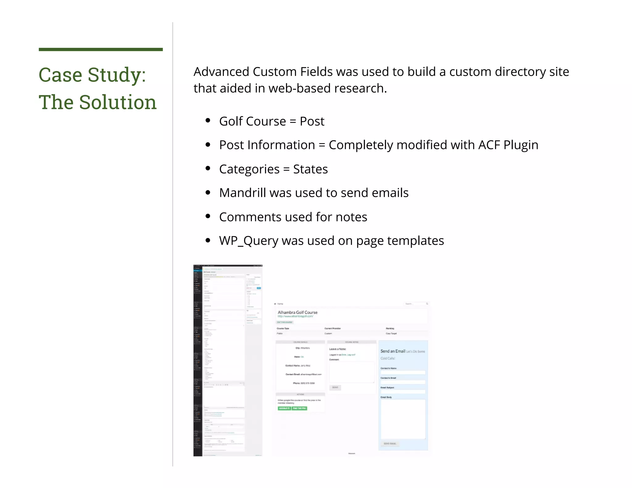Case Study:
The Solution
Advanced Custom Fields was used to build a custom directory site
that aided in web-based research.
Golf Course = Post
Post Information = Completely modiﬁed with ACF Plugin
Categories = States
Mandrill was used to send emails
Comments used for notes
WP_Query was used on page templates
 