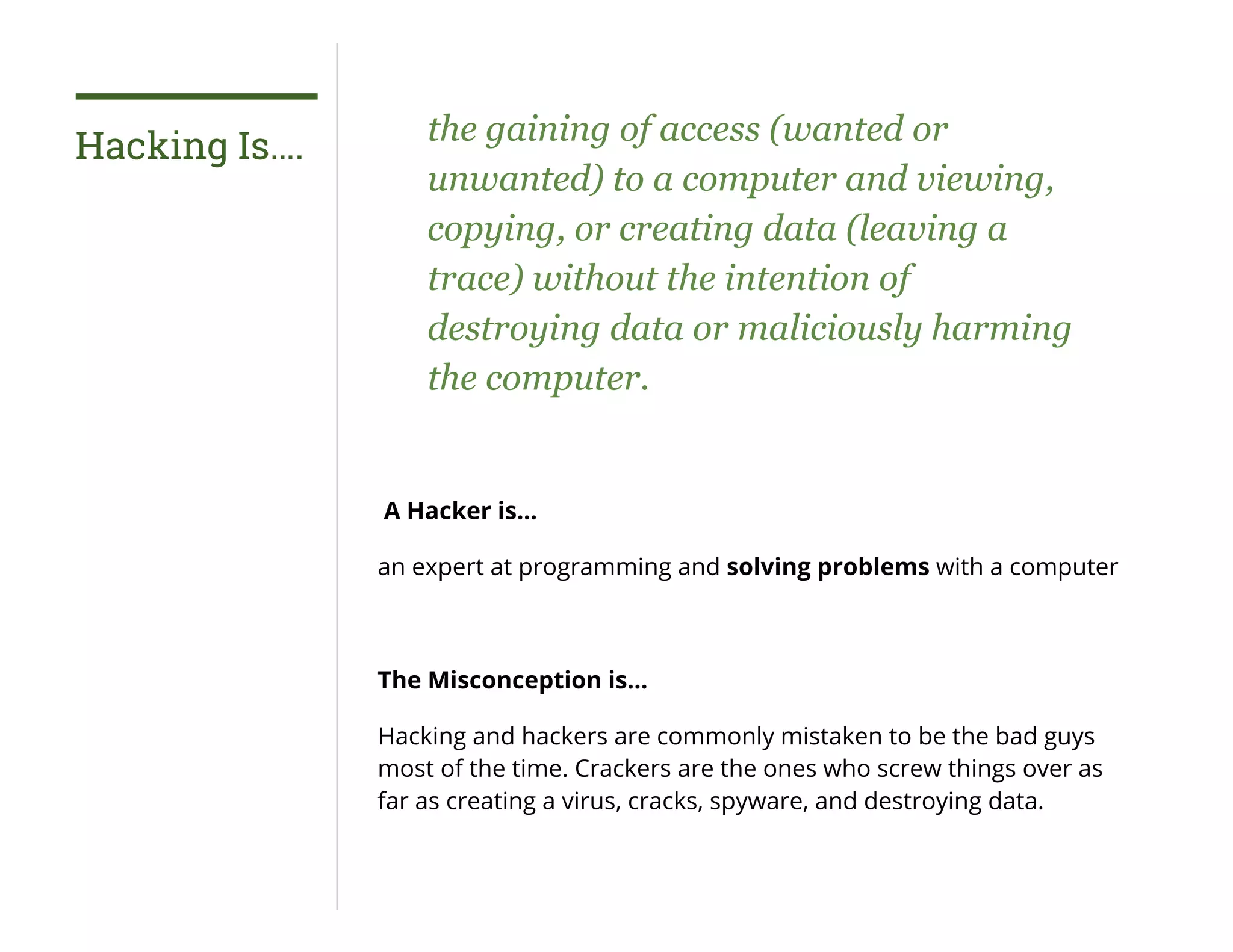 Hacking Is…. the gaining of access (wanted or
unwanted) to a computer and viewing,
copying, or creating data (leaving a
trace) without the intention of
destroying data or maliciously harming
the computer.
A Hacker is…
an expert at programming and solving problems with a computer
The Misconception is…
Hacking and hackers are commonly mistaken to be the bad guys
most of the time. Crackers are the ones who screw things over as
far as creating a virus, cracks, spyware, and destroying data.
 