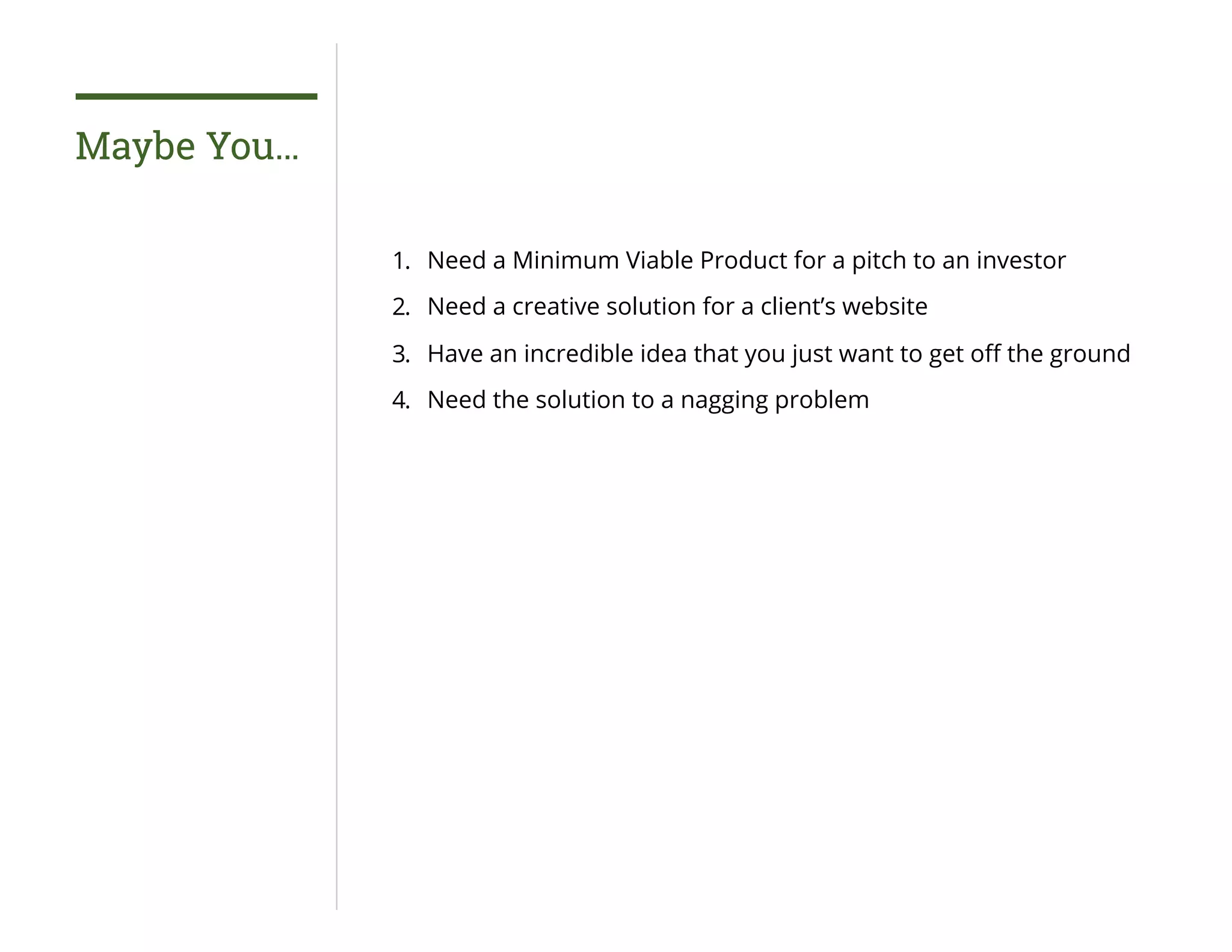 Maybe You…
1. Need a Minimum Viable Product for a pitch to an investor
2. Need a creative solution for a client’s website
3. Have an incredible idea that you just want to get oﬀ the ground
4. Need the solution to a nagging problem
 