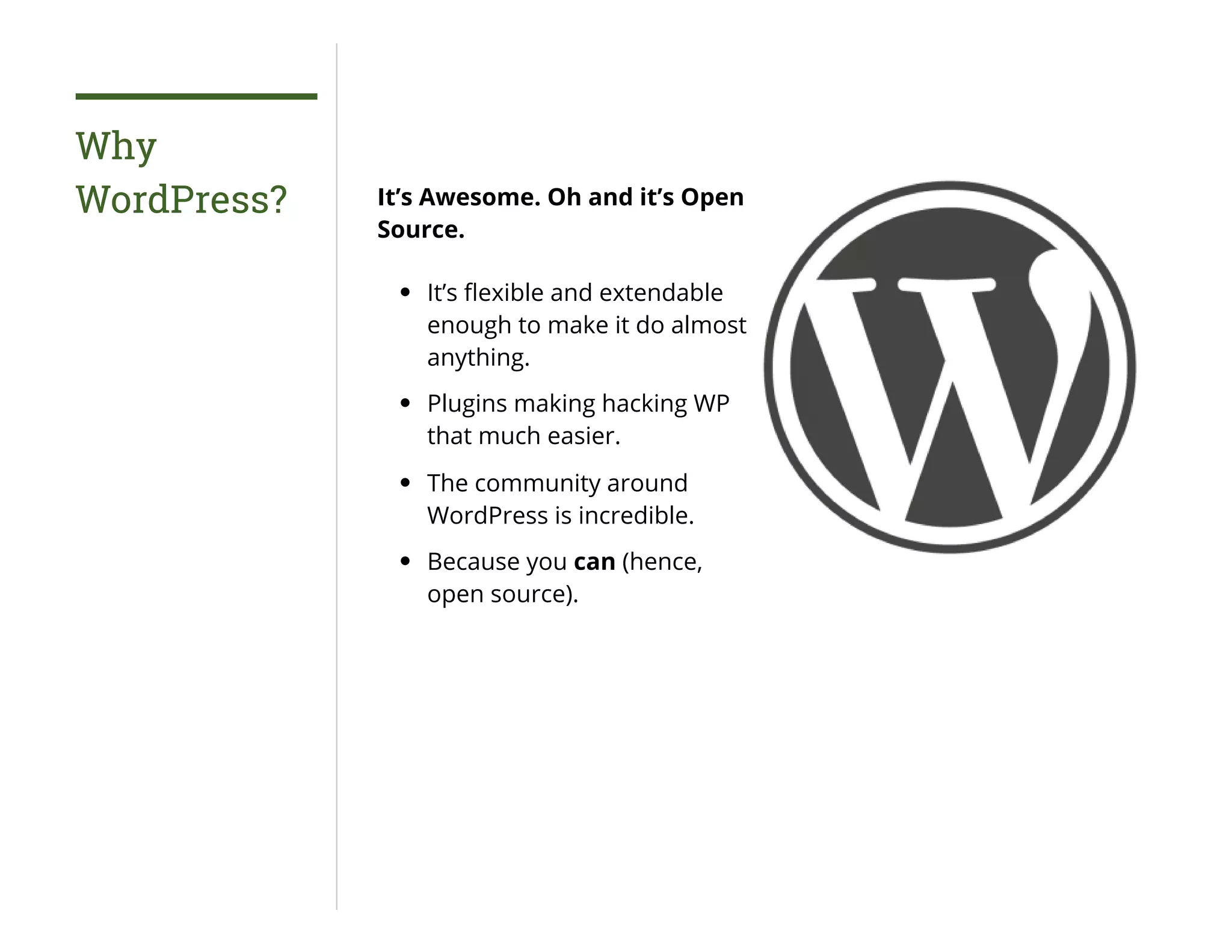 Why
WordPress? It’s Awesome. Oh and it’s Open
Source.
It’s ﬂexible and extendable
enough to make it do almost
anything.
Plugins making hacking WP
that much easier.
The community around
WordPress is incredible.
Because you can (hence,
open source).
 